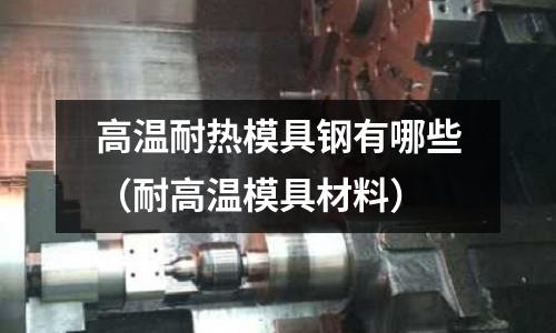 高溫耐熱模具鋼有哪些（耐高溫模具材料）