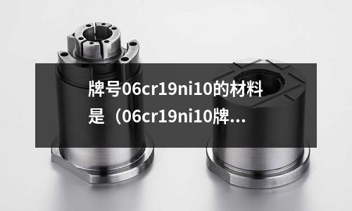 牌號06cr19ni10的材料是（06cr19ni10牌號含義）