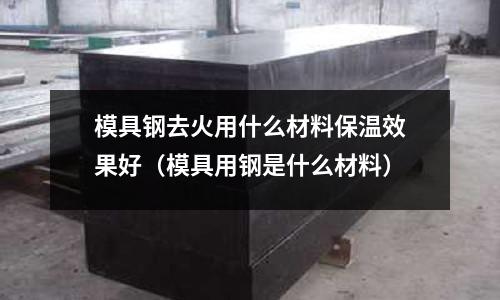 模具鋼去火用什么材料保溫效果好(模具用鋼是什么材料)