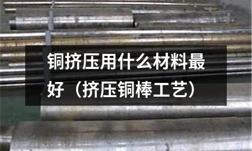 銅擠壓用什么材料最好（擠壓銅棒工藝）