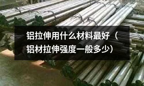 鋁拉伸用什么材料最好（鋁材拉伸強度一般多少）