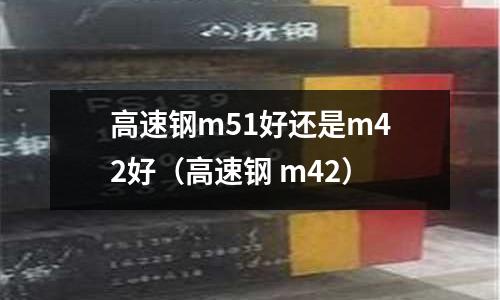 高速鋼m51好還是m42好（高速鋼 m42）