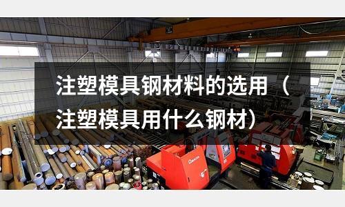 注塑模具鋼材料的選用（注塑模具用什么鋼材）