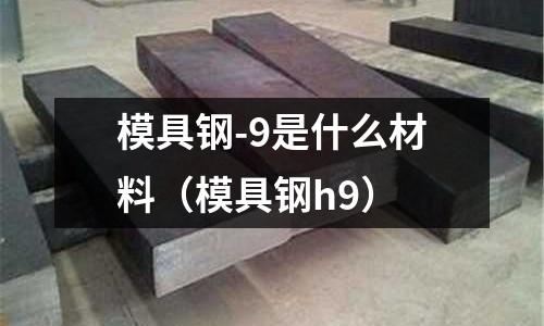 模具鋼-9是什么材料(模具鋼h9)