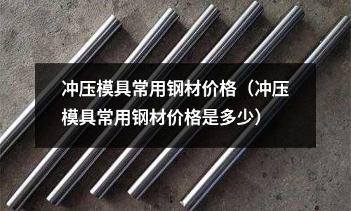 沖壓模具常用鋼材價格（沖壓模具常用鋼材價格是多少）