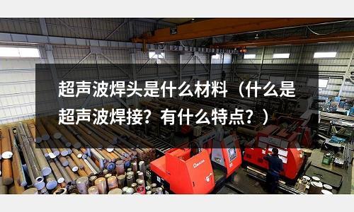 超聲波焊頭是什么材料(什么是超聲波焊接?有什么特點?)