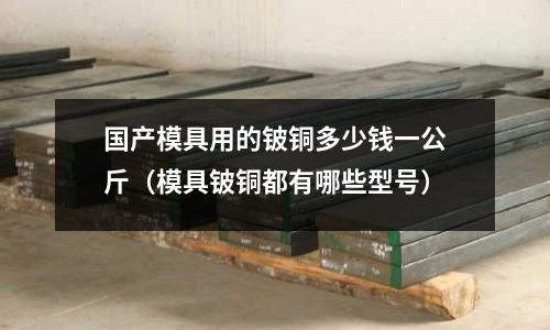 國(guó)產(chǎn)模具用的鈹銅多少錢(qián)一公斤(模具鈹銅都有哪些型號(hào))