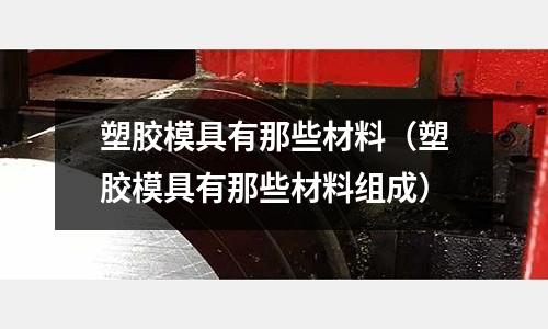 塑膠模具有那些材料(塑膠模具有那些材料組成)