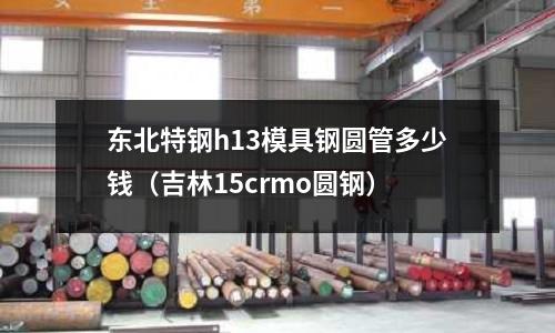 東北特鋼h13模具鋼圓管多少錢（吉林15crmo圓鋼）