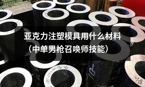 亞克力注塑模具用什么材料(中單男槍召喚師技能)