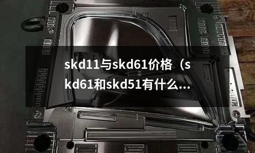 skd11與skd61價(jià)格（skd61和skd51有什么區(qū)別？）