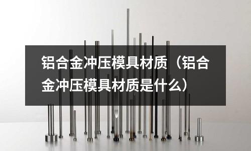 鋁合金沖壓模具材質（鋁合金沖壓模具材質是什么）