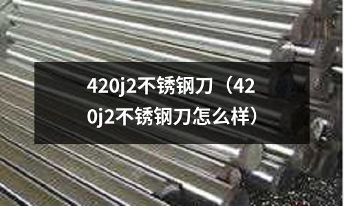 420j2不銹鋼刀（420j2不銹鋼刀怎么樣）