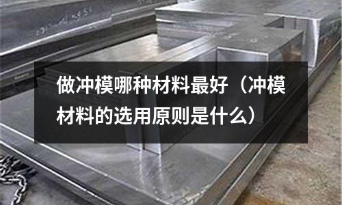 做沖模哪種材料最好（沖模材料的選用原則是什么）