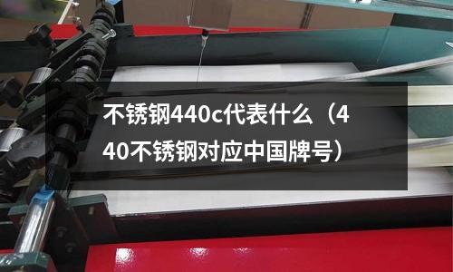 不銹鋼440c代表什么（440不銹鋼對(duì)應(yīng)中國(guó)牌號(hào)）