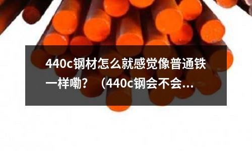 440c鋼材怎么就感覺像普通鐵一樣嘞？（440c鋼會不會生銹）