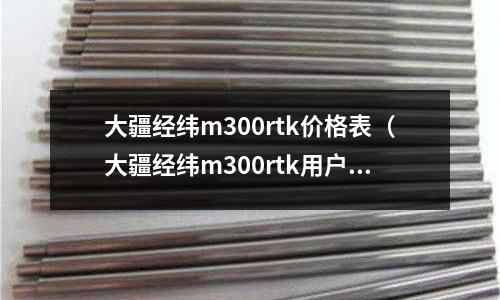 大疆經(jīng)緯m300rtk價(jià)格表(大疆經(jīng)緯m300rtk用戶手冊)