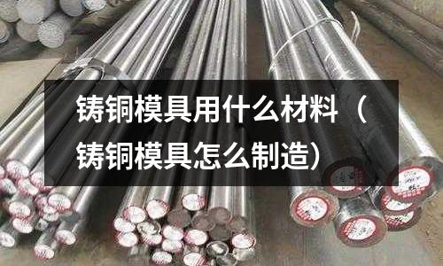 鑄銅模具用什么材料（鑄銅模具怎么制造）