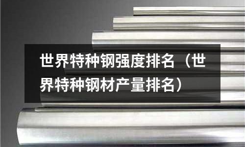 世界特種鋼強度排名（世界特種鋼材產量排名）