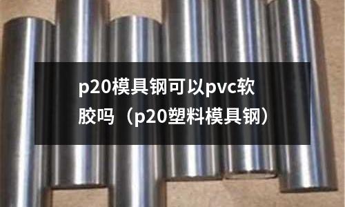 p20模具鋼可以pvc軟膠嗎（p20塑料模具鋼）