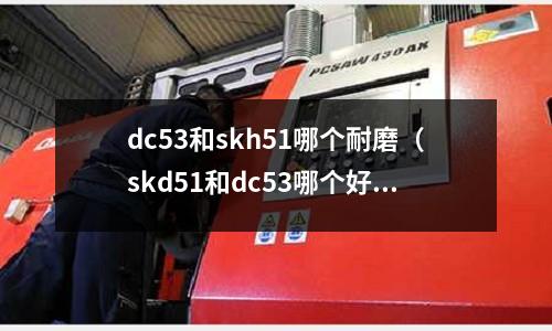 dc53和skh51哪個耐磨(skd51和dc53哪個好)