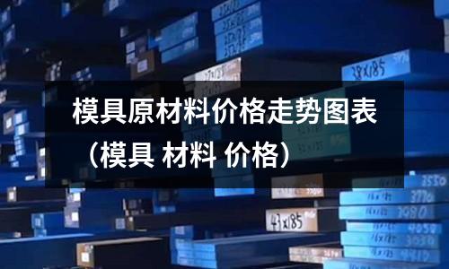 模具原材料價格走勢圖表（模具 材料 價格）