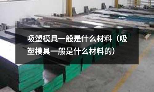 吸塑模具一般是什么材料（吸塑模具一般是什么材料的）