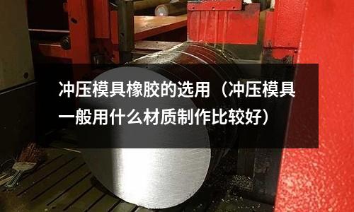 沖壓模具橡膠的選用(沖壓模具一般用什么材質(zhì)制作比較好)