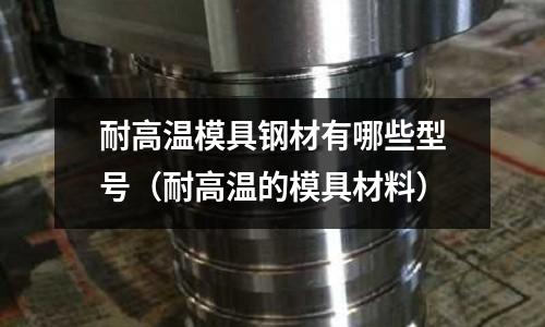 耐高溫模具鋼材有哪些型號（耐高溫的模具材料）