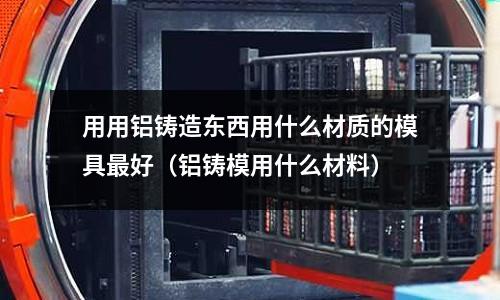 用用鋁鑄造東西用什么材質(zhì)的模具最好(鋁鑄模用什么材料)