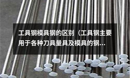 工具鋼模具鋼的區別(工具鋼主要用于各種刀具量具及模具的鋼,一般為 )