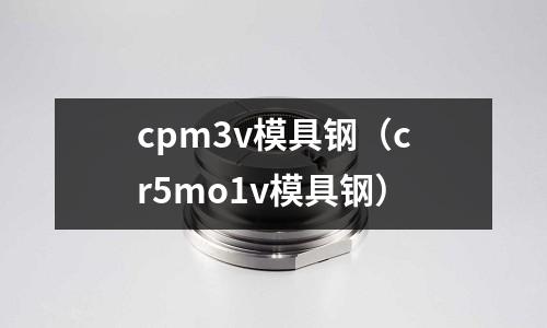 cpm3v模具鋼（cr5mo1v模具鋼）