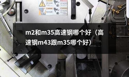 m2和m35高速鋼哪個好（高速鋼m43跟m35哪個好）