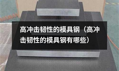 高沖擊韌性的模具鋼（高沖擊韌性的模具鋼有哪些）