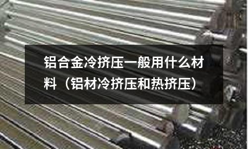 鋁合金冷擠壓一般用什么材料(鋁材冷擠壓和熱擠壓)