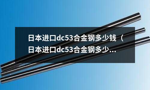 日本進口dc53合金鋼多少錢(日本進口dc53合金鋼多少錢一根)