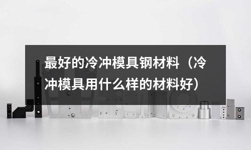 最好的冷沖模具鋼材料（冷沖模具用什么樣的材料好）