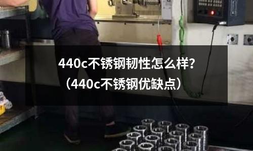 440c不銹鋼韌性怎么樣？（440c不銹鋼優缺點）