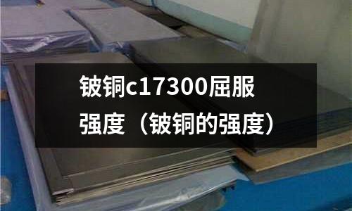 鈹銅c17300屈服強度（鈹銅的強度）