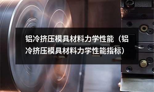 鋁冷擠壓模具材料力學(xué)性能（鋁冷擠壓模具材料力學(xué)性能指標）