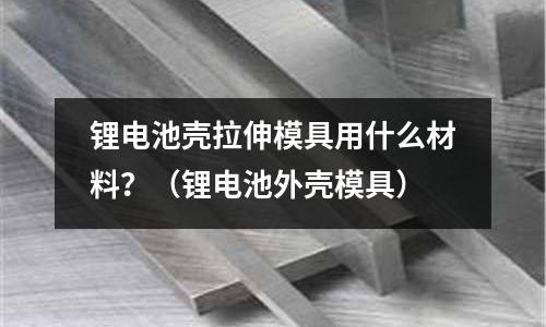 鋰電池殼拉伸模具用什么材料？（鋰電池外殼模具）
