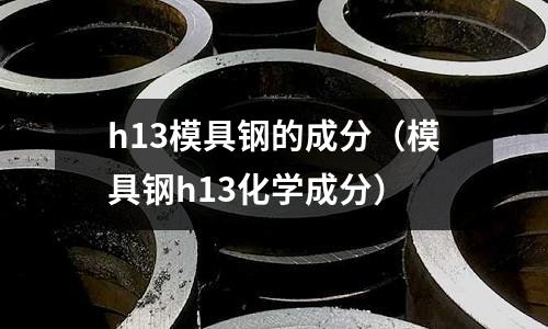 h13模具鋼的成分（模具鋼h13化學(xué)成分）