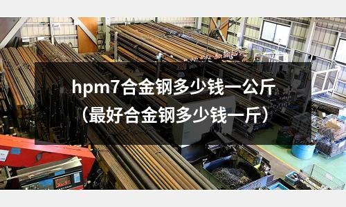 hpm7合金鋼多少錢一公斤（最好合金鋼多少錢一斤）