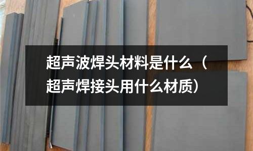 超聲波焊頭材料是什么（超聲焊接頭用什么材質(zhì)）
