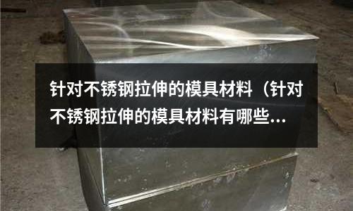 針對不銹鋼拉伸的模具材料(針對不銹鋼拉伸的模具材料有哪些)