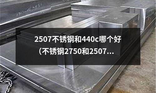 2507不銹鋼和440c哪個好（不銹鋼2750和2507）