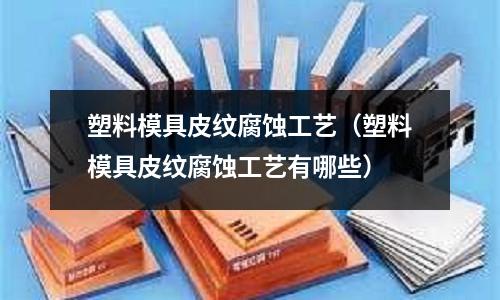 塑料模具皮紋腐蝕工藝(塑料模具皮紋腐蝕工藝有哪些)