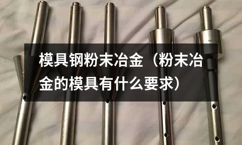 模具鋼粉末冶金(粉末冶金的模具有什么要求)
