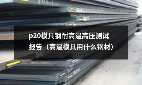 p20模具鋼耐高溫高壓測試報告（高溫模具用什么鋼材）