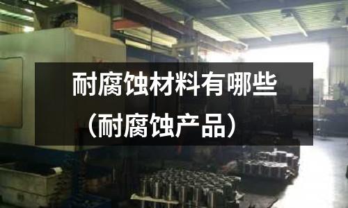 耐腐蝕材料有哪些（耐腐蝕產(chǎn)品）